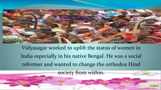 5
Vidyasagar worked to uplift the status of women in
India especially in his native Bengal. He was a social
reformer and wanted to change the orthodox Hind
society from within.
 