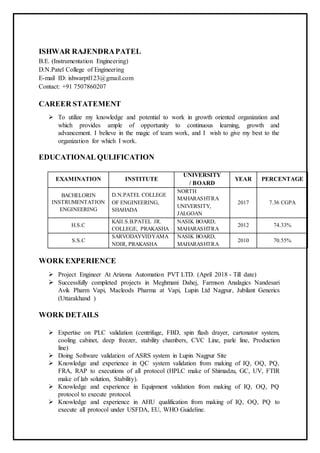 ISHWAR RAJENDRAPATEL
B.E. (Instrumentation Engineering)
D.N.Patel College of Engineering
E-mail ID: ishwarptl123@gmail.com
Contact: +91 7507860207
CAREER STATEMENT
 To utilize my knowledge and potential to work in growth oriented organization and
which provides ample of opportunity to continuous learning, growth and
advancement. I believe in the magic of team work, and I wish to give my best to the
organization for which I work.
EDUCATIONAL QULIFICATION
EXAMINATION INSTITUTE
UNIVERSITY
/ BOARD
YEAR PERCENTAGE
BACHELORIN
INSTRUMENTATION
ENGINEERING
D.N.PATEL COLLEGE
OF ENGINEERING,
SHAHADA
NORTH
MAHARASHTRA
UNIVERSITY,
JALGOAN
2017 7.36 CGPA
H.S.C
KAII.S.B.PATEL JR.
COLLEGE, PRAKASHA
NASIK BOARD,
MAHARASHTRA
2012 74.33%
S.S.C
SARVODAYVIDYAMA
NDIR, PRAKASHA
NASIK BOARD,
MAHARASHTRA
2010 70.55%
WORK EXPERIENCE
 Project Engineer At Arizona Automation PVT LTD. (April 2018 - Till date)
 Successfully completed projects in Meghmani Dahej, Farmson Analagics Nandesari
Avik Pharm Vapi, Macleods Pharma at Vapi, Lupin Ltd Nagpur, Jubilant Generics
(Uttarakhand )
WORK DETAILS
 Expertise on PLC validation (centrifuge, FBD, spin flash drayer, cartonator system,
cooling cabinet, deep freezer, stability chambers, CVC Line, parle line, Production
line)
 Doing Software validation of ASRS system in Lupin Nagpur Site
 Knowledge and experience in QC system validation from making of IQ, OQ, PQ,
FRA, RAP to executions of all protocol (HPLC make of Shimadzu, GC, UV, FTIR
make of lab solution, Stability).
 Knowledge and experience in Equipment validation from making of IQ, OQ, PQ
protocol to execute protocol.
 Knowledge and experience in AHU qualification from making of IQ, OQ, PQ to
execute all protocol under USFDA, EU, WHO Guideline.
 
