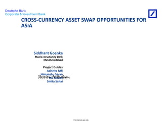 For internal use only 
Deutsche Bank 
Corporate & Investment Bank 
CROSS-CURRENCY ASSET SWAP OPPORTUNITIES FOR 
ASIA 
28th May 2014 
Siddhant Goenka 
Macro-structuring Desk 
IIM Ahmedabad 
Project Guides 
Adithya MR 
Himanshu Saran 
Ria Ghosh 
Smita Sahai 
An internship on 
 