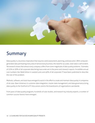Data quality is a business imperative that requires solid assessment, planning, and execution. With computer-
generated data permeating every area of almost every business, the need for accurate, clean data is self-evident.
Yet research shows that almost every company suffers from some magnitude of data quality problems. Estimates
of 25% to 30% of all corporate data being inaccurate are in the press and research reports. Incredible annual
cost numbers like $600 billion in wasted costs and 40% of all corporate IT have been published to describe
the size of the problem.
Methods, software, and tools have emerged to assist in the effort to create and maintain data quality in companies
of all sizes. New initiatives in customer data integration, master data management, and data governance bring
data quality to the forefront of IT discussions and to the boardrooms of organizations worldwide.
From years of data quality programs, hundreds of case studies, and research by industry experts, a number of
common success factors have emerged.
Summary
10 12 GUIDELINES FOR SUCCESS IN DATA QUALITY PROJECTS
 