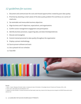 12 guidelines for success:
1.	 Document and communicate the costs and missed opportunities created by poor data quality
2.	 Prioritize by attacking a small subset of the data quality problem first and focus on a series of
small wins
3.	 Set attainable and measurable business objectives
4.	 Align business and IT objectives, expectations, and organizations
5.	 Confirm senior management engagement and participation
6.	 Identify business processes, supporting data, and data interdependencies
7.	 Educate and evangelize
8.	 Commit trained personnel to data quality throughout the organization
9.	 Employ a proven methodology
10.	Source proven software and tools
11.	Use a phased roll-out schedule
12.	Track ROI
Sources
1. Martin J. Eppler, Managing Information Quality: Increasing the Value of Information in Knowledge-intensive Products and Processes, 2003, p.294.
2. David Loshin, Data Quality and Cost Reduction, 2010.
3. Adapted from Steve Sarsfield, The Data Governance and Data Quality Insider blog, located at http://data-governance.blogspot.com/2009/07/data-quality-project-
selection.html
11 12 GUIDELINES FOR SUCCESS IN DATA QUALITY PROJECTS
 