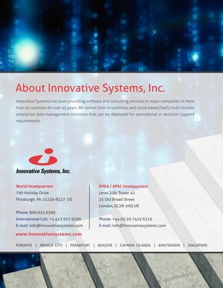 ​Innovative Systems has been providing software and consulting services to major companies in more
than 40 countries for over 45 years. We deliver both on-premises and cloud-based (SaaS) multi-domain
enterprise data management solutions that can be deployed for operational or decision support
requirements.
World Headquarters
790 Holiday Drive
Pittsburgh, PA 15220-8127 US
Phone: 800.622.6390
International Call: +1.412.937.9300
E-mail: info@innovativesystems.com
About Innovative Systems, Inc.
www.innovativesystems.com
TORONTO | MEXICO CITY | FRANKFURT | BOGOTÁ | CAYMAN ISLANDS | AMSTERDAM | SINGAPORE
EMEA / APAC Headquarters
Level 21b, Tower 42
25 Old Broad Street
London, EC2N 1HQ UK
Phone: +44 (0) 20 7422 6310
E-mail: info@innovativesystems.com
 