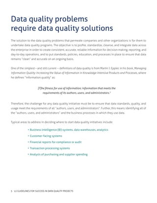 The solution to the data quality problems that permeate companies and other organizations is for them to
undertake data quality programs. The objective is to profile, standardize, cleanse, and integrate data across
the enterprise in order to create consistent, accurate, reliable information for decision-making, reporting, and
day-to-day operations, and to put standards, policies, education, and processes in place to ensure that data
remains “clean” and accurate on an ongoing basis.
One of the simplest – and still current -- definitions of data quality is from Martin J. Eppler, in his book, Managing
Information Quality: Increasing the Value of Information in Knowledge-Intensive Products and Processes, where
he defines “information quality” as:
Data quality problems
require data quality solutions
[T]he fitness for use of information; information that meets the
requirements of its authors, users, and administrators.1
Therefore, the challenge for any data quality initiative must be to ensure that data standards, quality, and
usage meet the requirements of all “authors, users, and administrators”. Further, this means identifying all of
the “authors, users, and administrators” and the business processes in which they use data.
Typical areas to address in deciding where to start data quality initiatives include:
•	Business intelligence (BI) systems, data warehouses, analytics
•	Customer-facing systems
•	Financial reports for compliance or audit
•	Transaction processing systems
•	Analysis of purchasing and supplier spending
3 12 GUIDELINES FOR SUCCESS IN DATA QUALITY PROJECTS
 
