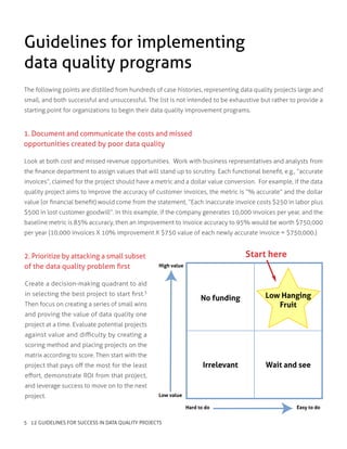 The following points are distilled from hundreds of case histories, representing data quality projects large and
small, and both successful and unsuccessful. The list is not intended to be exhaustive but rather to provide a
starting point for organizations to begin their data quality improvement programs.
Guidelines for implementing
data quality programs
1. Document and communicate the costs and missed
opportunities created by poor data quality
Look at both cost and missed revenue opportunities. Work with business representatives and analysts from
the finance department to assign values that will stand up to scrutiny. Each functional benefit, e.g., “accurate
invoices”, claimed for the project should have a metric and a dollar value conversion. For example, if the data
quality project aims to improve the accuracy of customer invoices, the metric is “% accurate” and the dollar
value (or financial benefit) would come from the statement, “Each inaccurate invoice costs $250 in labor plus
$500 in lost customer goodwill”. In this example, if the company generates 10,000 invoices per year, and the
baseline metric is 85% accuracy, then an improvement to invoice accuracy to 95% would be worth $750,000
per year (10,000 invoices X 10% improvement X $750 value of each newly accurate invoice = $750,000.)
2. Prioritize by attacking a small subset
of the data quality problem first
Create a decision-making quadrant to aid
in selecting the best project to start first.3
Then focus on creating a series of small wins
and proving the value of data quality one
project at a time. Evaluate potential projects
against value and difficulty by creating a
scoring method and placing projects on the
matrix according to score. Then start with the
project that pays off the most for the least
effort, demonstrate ROI from that project,
and leverage success to move on to the next
project.
Start here
Irrelevant
No funding
Wait and see
Low Hanging
Fruit
High value
Hard to do
Low value
Easy to do
5 12 GUIDELINES FOR SUCCESS IN DATA QUALITY PROJECTS
 