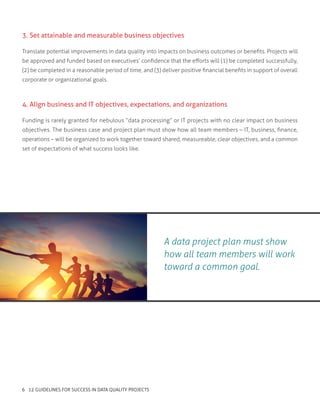 A data project plan must show
how all team members will work
toward a common goal.
3. Set attainable and measurable business objectives
Translate potential improvements in data quality into impacts on business outcomes or benefits. Projects will
be approved and funded based on executives’ confidence that the efforts will (1) be completed successfully,
(2) be completed in a reasonable period of time, and (3) deliver positive financial benefits in support of overall
corporate or organizational goals.
4. Align business and IT objectives, expectations, and organizations
Funding is rarely granted for nebulous “data processing” or IT projects with no clear impact on business
objectives. The business case and project plan must show how all team members – IT, business, finance,
operations – will be organized to work together toward shared, measureable, clear objectives, and a common
set of expectations of what success looks like.
6 12 GUIDELINES FOR SUCCESS IN DATA QUALITY PROJECTS
 
