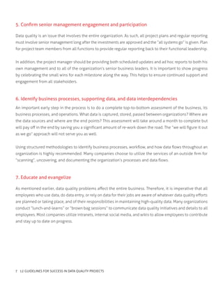 5. Confirm senior management engagement and participation
Data quality is an issue that involves the entire organization. As such, all project plans and regular reporting
must involve senior management long after the investments are approved and the “all systems go” is given. Plan
for project team members from all functions to provide regular reporting back to their functional leadership.
In addition, the project manager should be providing both scheduled updates and ad hoc reports to both his
own management and to all of the organization’s senior business leaders. It is important to show progress
by celebrating the small wins for each milestone along the way. This helps to ensure continued support and
engagement from all stakeholders.
6. Identify business processes, supporting data, and data interdependencies
An important early step in the process is to do a complete top-to-bottom assessment of the business, its
business processes, and operations. What data is captured, stored, passed between organizations? Where are
the data sources and where are the end points? This assessment will take around a month to complete but
will pay off in the end by saving you a significant amount of re-work down the road. The “we will figure it out
as we go” approach will not serve you as well.
Using structured methodologies to identify business processes, workflow, and how data flows throughout an
organization is highly recommended. Many companies choose to utilize the services of an outside firm for
“scanning”, uncovering, and documenting the organization’s processes and data flows.
7. Educate and evangelize
As mentioned earlier, data quality problems affect the entire business. Therefore, it is imperative that all
employees who use data, do data entry, or rely on data for their jobs are aware of whatever data quality efforts
are planned or taking place, and of their responsibilities in maintaining high-quality data. Many organizations
conduct “lunch-and-learns” or “brown bag sessions” to communicate data quality initiatives and details to all
employees. Most companies utilize intranets, internal social media, and wikis to allow employees to contribute
and stay up to date on progress.
7 12 GUIDELINES FOR SUCCESS IN DATA QUALITY PROJECTS
 
