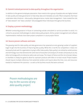 8. Commit trained personnel to data quality throughout the organization
In addition to the general employee population, there needs to be a group of people who are highly trained
in data quality and data governance to help keep data and metadata accurate. Most companies that have
undertaken data initiatives – data quality, data governance, master data management – have created the role
of “data steward” and “data custodian” and propagated these individuals throughout the business.
9. Employ a proven methodology
Whether conducting projects in-house or contracting outside consultants or service providers to assist, it is
critical to use proven methodologies to attack data quality projects. Ad hoc project management and software
implementation methods slow down project completion or cause project failure.
10. Source proven software and tools
The growing need for data quality and data governance has spawned an ever-growing number of suppliers
eager to get into the business of improving data quality. While this is terrific for competition, it does not
necessarily bode well for organizations trying to effect data quality. Data quality is an enterprise-wide business
and technology issue that demands the same level of evaluation and analysis of vendors and products as any
other technology with an enterprise-wide scale and scope. The impact of failure and the risk of project delays
or shortfalls is simply too great to allow for unproven products with little or no track record. Project leaders
should require multiple references from potential vendors and inquire about the time, cost, and resources
needed to implement the solutions – as well as the business results that were achieved.
Proven methodologies are
key to the success of any
data quality project.
8 12 GUIDELINES FOR SUCCESS IN DATA QUALITY PROJECTS
 