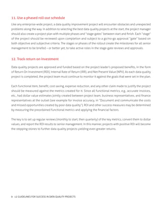 12. Track return on investment
Data quality projects are approved and funded based on the project leader’s proposed benefits, in the form
of Return On Investment (ROI), Internal Rate of Return (IRR), and Net Present Value (NPV). As each data quality
project is completed, the project team must continue to monitor it against the goals that were set in the plan.
Each functional item, benefit, cost saving, expense reduction, and any other claim made to justify the project
should be measured against the metrics created for it. Since all functional metrics, e.g., accurate invoices,
etc., had dollar value estimates jointly created between project team, business representatives, and finance
representatives at the outset (see example for invoice accuracy, in “Document and communicate the costs
and missed opportunities created by poor data quality”), ROI and other success measures may be determined
by measuring the preordained functional metrics and applying the financial factors.
The key is to set up regular reviews (monthly to start, then quarterly) of the key metrics, convert them to dollar
values, and report the ROI results to senior management. In this manner, projects with positive ROI will become
the stepping stones to further data quality projects yielding even greater returns.
11. Use a phased roll-out schedule
Like any enterprise-wide project, a data quality improvement project will encounter obstacles and unexpected
problems along the way. In addition to selecting the best data quality projects at the start, the project manager
should also create a project plan with multiple phases and “stage-gates” between start and finish. Each “stage”
of the project should be reviewed upon completion and subject to a go/no-go approval “gate” based on
both objective and subjective criteria. The stages or phases of the rollout create the milestones for all senior
management to be briefed – or better yet, to take active roles in the stage-gate reviews and approvals.
9 12 GUIDELINES FOR SUCCESS IN DATA QUALITY PROJECTS
 