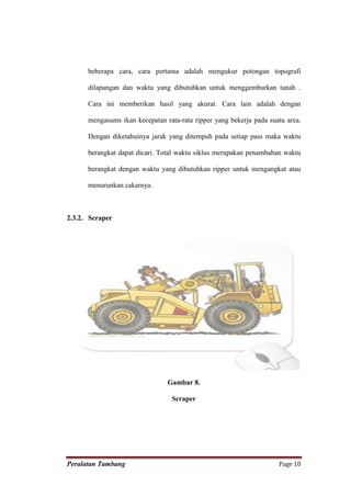beberapa cara, cara pertama adalah mengukur potongan topografi

      dilapangan dan waktu yang dibutuhkan untuk menggemburkan tanah .

      Cara ini memberikan hasil yang akurat. Cara lain adalah dengan

      mengasums ikan kecepatan rata-rata ripper yang bekerja pada suatu area.

      Dengan diketahuinya jarak yang ditempuh pada setiap pass maka waktu

      berangkat dapat dicari. Total waktu siklus merupakan penambahan waktu

      berangkat dengan waktu yang dibutuhkan ripper untuk mengangkat atau

      menurunkan cakarnya.



2.3.2. Scraper




                                Gambar 8.

                                 Scraper




Peralatan Tambang                                                    Page 10
 