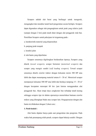 Scrapers adalah alat berat yang berfungsi untuk mengeruk,

      mengangkut dan menabur tanah hasil pengerukan secara berlapis. Scrapers

      dapat digunakan sebagai alat pengangkutan untuk jarak yang relative jauh

      (sampai dengan 2 km) pada tanah datar dengan alat penggerak roda ban.

      Pemilihan Scrapers untuk pekerjaan ini tergantung pada :

      a. karakteristik material yang dioperasikan

      b. panjang jarak tempuh

      c. kondisi jalan

      d. alat bantu yang diperlukan

          Scrapers umumnya digolongkan berdasarkan tipenya, Scrapers yang

      ditarik (towed scrapers), scraper bermotor (motorized scrapers) dan

      scraper yang mengisi sendiri (self loading scrapers). Towed scraper

      umumnya ditarik crawler traktor dengan kekuatan mesin 300 HP atau

      lebih dan dapat menampung material antara 8 - 30 m³. Motorized scraper

      mempunyai kekuatan 500 HP atau lebih dan berdaya tampung 15 - 30 m³

      dengan kecepatan mencapai 60 km /jam karena menggunakan alat

      penggerak ban. Akan tetapi daya cengkeram ban terhadap tanah kurang

      sehingga scrapers tipe ini dalam operasinya memerlukan bantuan crawler

      traktor yang dilengkapi blade atau scraper lain. Pengoperasian dengan alat

      bantu ini dilakukan dengan 2 (dua) cara :

      1. Push-loaded :

          Alat bantu dipakai hanya pada saat pengerukan dan pengisian. Pada

      waktu bak penampung telah penuh, scrapers dapat bekerja sendiri. Dengan



Peralatan Tambang                                                       Page 11
 