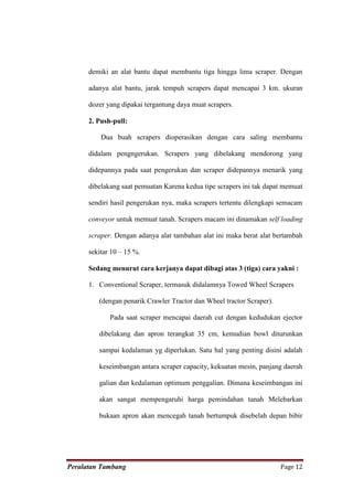 demiki an alat bantu dapat membantu tiga hingga lima scraper. Dengan

      adanya alat bantu, jarak tempuh scrapers dapat mencapai 3 km. ukuran

      dozer yang dipakai tergantung daya muat scrapers.

      2. Push-pull:

          Dua buah scrapers dioperasikan dengan cara saling membantu

      didalam pengngerukan. Scrapers yang dibelakang mendorong yang

      didepannya pada saat pengerukan dan scraper didepannya menarik yang

      dibelakang saat pemuatan Karena kedua tipe scrapers ini tak dapat memuat

      sendiri hasil pengerukan nya, maka scrapers tertentu dilengkapi semacam

      conveyor untuk memuat tanah. Scrapers macam ini dinamakan self loading

      scraper. Dengan adanya alat tambahan alat ini maka berat alat bertambah

      sekitar 10 – 15 %.

      Sedang menurut cara kerjanya dapat dibagi atas 3 (tiga) cara yakni :

      1. Conventional Scraper, termasuk didalamnya Towed Wheel Scrapers

         (dengan penarik Crawler Tractor dan Wheel tractor Scraper).

             Pada saat scraper mencapai daerah cut dengan kedudukan ejector

         dibelakang dan apron terangkat 35 cm, kemudian bowl diturunkan

         sampai kedalaman yg diperlukan. Satu hal yang penting disini adalah

         keseimbangan antara scraper capacity, kekuatan mesin, panjang daerah

         galian dan kedalaman optimum penggalian. Dimana keseimbangan ini

         akan sangat mempengaruhi harga pemindahan tanah Melebarkan

         bukaan apron akan mencegah tanah bertumpuk disebelah depan bibir




Peralatan Tambang                                                      Page 12
 