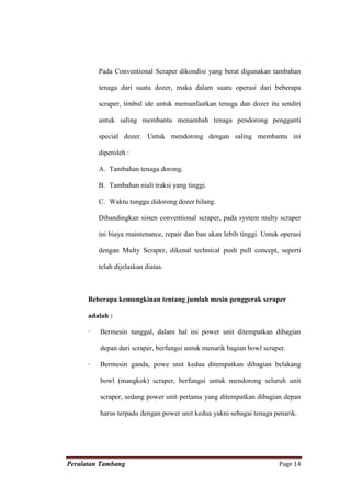 Pada Conventional Scraper dikondisi yang berat digunakan tambahan

          tenaga dari suatu dozer, maka dalam suatu operasi dari beberapa

          scraper, timbul ide untuk memanfaatkan tenaga dan dozer itu sendiri

          untuk saling membantu menambah tenaga pendorong pengganti

          special dozer. Untuk mendorong dengan saling membantu ini

          diperoleh :

          A. Tambahan tenaga dorong.

          B. Tambahan niali traksi yang tinggi.

          C. Waktu tunggu didorong dozer hilang.

          Dibandingkan sisten conventional scraper, pada system multy scraper

          ini biaya maintenance, repair dan ban akan lebih tinggi. Untuk operasi

          dengan Multy Scraper, dikenal technical push pull concept, seperti

          telah dijelaskan diatas.



      Beberapa kemungkinan tentang jumlah mesin penggerak scraper

      adalah :

      ·   Bermesin tunggal, dalam hal ini power unit ditempatkan dibagian

          depan dari scraper, berfungsi untuk menarik bagian bowl scraper.

      ·   Bermesin ganda, powe unit kedua ditempatkan dibagian belakang

          bowl (mangkok) scraper, berfungsi untuk mendorong seluruh unit

          scraper, sedang power unit pertama yang ditempatkan dibagian depan

          harus terpadu dengan power unit kedua yakni sebagai tenaga penarik.




Peralatan Tambang                                                       Page 14
 
