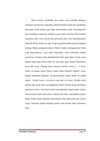 Motor Grader merupakan alat perata yang memiliki berbagai

      kegunaan, dan biasanya digunakan untuk meratakan tanah dan membentuk

      permukaan tanah Grader juga dapat dimanfaatkan untuk mencampurkan

      dan menebarkan tanah dan campuran aspal. Pada umumnya Motor Grader

      digunakan pada suatu proyek dan perawatan jalan. Dari kemampuannya

      bergerak Motor Grader ini juga sering di gunakan dalam proyek lapangan

      terbang. Dalam pengoperasiannya, Motor Grader memnggunakan blade

      yang disemoldboard yang dapat digerakkan sesuai kebutuhan bentuk

      permukaan. Gerakan yang dilakukanoleh blade pada Motor Grader sama

      dengan blade pada Dozer yakni tilt, pitch dan angle dengan fleksibilitas

      yang lebih besar. Panjang blade biasanya berkisar antara 3 - 5 meter.

      Selain itu bagian depan Motor Grader dapat bergerak fleksibel sesuai

      dengan kebutuhan pekerjaan. Gerakan-gerakan bagian depan ini adalah

      seperti : Straight mode, Articulated mode dan crab mode. Straight mode

      disebut juga gerak lurus, memungkinkan Motor Grader untuk melakukan

      pekerjaan normal. Articulated mode memungkinkan bagian depan Grader

      untuk berputar pada radius kecil, sedang Crab mode memudahkan bagian

      depan Grader untuk melakukan pemotongan slope pada kanal atau saluran

      irigasi walaupun bagian belakang grader tetap berada pada permukaan

      datar.




Peralatan Tambang                                                     Page 17
 