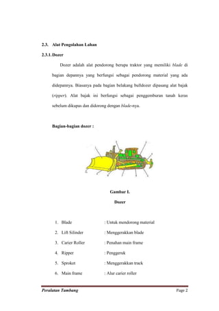 2.3. Alat Pengolahan Lahan

2.3.1. Dozer

          Dozer adalah alat pendorong berupa traktor yang memiliki blade di

     bagian depannya yang berfungsi sebagai pendorong material yang ada

     didepannya. Biasanya pada bagian belakang bulldozer dipasang alat bajak

     (ripper). Alat bajak ini berfungsi sebagai penggemburan tanah keras

     sebelum dikupas dan didorong dengan blade-nya.



     Bagian-bagian dozer :




                                   Gambar I.

                                      Dozer



       1. Blade                 : Untuk mendorong material

       2. Lift Silinder         : Menggerakkan blade

       3. Carier Roller         : Penahan main frame

       4. Ripper                : Penggeruk

       5. Sproket               : Menggerakkan track

       6. Main frame            : Alur carier roller


Peralatan Tambang                                                     Page 2
 
