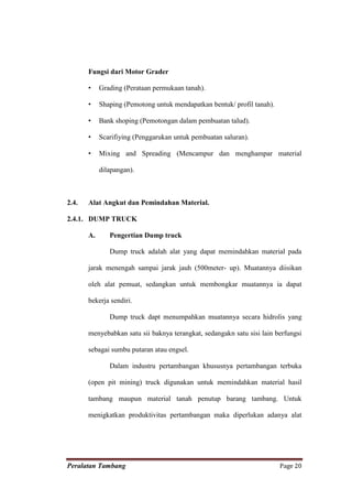 Fungsi dari Motor Grader

       •    Grading (Perataan permukaan tanah).

       •    Shaping (Pemotong untuk mendapatkan bentuk/ profil tanah).

       •    Bank shoping (Pemotongan dalam pembuatan talud).

       •    Scarifiying (Penggarukan untuk pembuatan saluran).

       •    Mixing and Spreading (Mencampur dan menghampar material

            dilapangan).



2.4.   Alat Angkut dan Pemindahan Material.

2.4.1. DUMP TRUCK

       A.      Pengertian Dump truck

               Dump truck adalah alat yang dapat memindahkan material pada

       jarak menengah sampai jarak jauh (500meter- up). Muatannya diisikan

       oleh alat pemuat, sedangkan untuk membongkar muatannya ia dapat

       bekerja sendiri.

               Dump truck dapt menumpahkan muatannya secara hidrolis yang

       menyebabkan satu sii baknya terangkat, sedangakn satu sisi lain berfungsi

       sebagai sumbu putaran atau engsel.

               Dalam industru pertambangan khususnya pertambangan terbuka

       (open pit mining) truck digunakan untuk memindahkan material hasil

       tambang maupun material tanah penutup barang tambang. Untuk

       menigkatkan produktivitas pertambangan maka diperlukan adanya alat




Peralatan Tambang                                                        Page 20
 