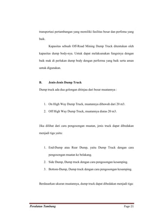 transportasi pertambangan yang memiliki fasilitas besar dan perfoma yang

      baik.

              Kapasitas sebuah Off-Road Mining Dump Truck ditentukan oleh

      kapasitas dump body-nya. Untuk dapat melaksanakan fungsinya dengan

      baik mak di perlukan dump body dengan performa yang baik serta aman

      untuk digunakan.



      B.      Jenis-Jenis Dump Truck

      Dump truck ada dua golongan ditinjau dari besar muatannya :



           1. On High Way Dump Truck, muatannya dibawah dari 20 m3.

           2. Off High Way Dump Truck, muatannya diatas 20 m3.



      Jika dilihat dari cara pengosongan muatan, jenis truck dapat dibedakan

      menjadi tiga yaitu:



           1. End-Dump atau Rear Dump, yaitu Dump Truck dengan cara

              pengosongan muatan ke belakang.

           2. Side Dump, Dump truck dengan cara pengosongan kesamping.

           3. Bottom-Dump, Dump truck dengan cara pengosongan kesamping.



      Berdasarkan ukuran muatannya, dump truck dapat dibedakan menjadi tiga:




Peralatan Tambang                                                     Page 21
 