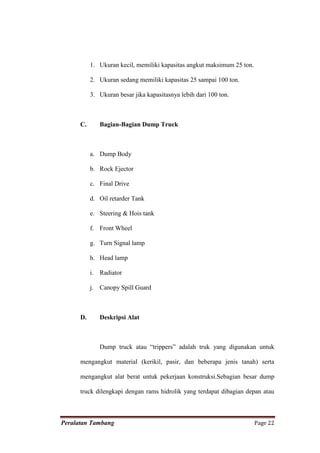 1. Ukuran kecil, memiliki kapasitas angkut maksimum 25 ton.

           2. Ukuran sedang memiliki kapasitas 25 sampai 100 ton.

           3. Ukuran besar jika kapasitasnya lebih dari 100 ton.



      C.      Bagian-Bagian Dump Truck



           a. Dump Body

           b. Rock Ejector

           c. Final Drive

           d. Oil retarder Tank

           e. Steering & Hois tank

           f. Front Wheel

           g. Turn Signal lamp

           h. Head lamp

           i. Radiator

           j. Canopy Spill Guard



      D.      Deskripsi Alat



              Dump truck atau “trippers” adalah truk yang digunakan untuk

      mengangkut material (kerikil, pasir, dan beberapa jenis tanah) serta

      mengangkut alat berat untuk pekerjaan konstruksi.Sebagian besar dump

      truck dilengkapi dengan rams hidrolik yang terdapat dibagian depan atau



Peralatan Tambang                                                        Page 22
 