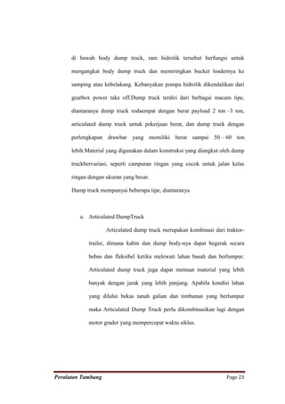 di bawah body dump truck, ram hidrolik tersebut berfungsi untuk

      mengangkat body dump truck dan memiringkan bucket loadernya ke

      samping atau kebelakang. Kebanyakan pompa hidrolik dikendalikan dari

      gearbox power take off.Dump truck terdiri dari berbagai macam tipe,

      diantaranya dump truck rodaempat dengan berat payload 2 ton –3 ton,

      articulated dump truck untuk pekerjaan berat, dan dump truck dengan

      perlengkapan drawbar yang memiliki berat sampai 50 – 60 ton

      lebih.Material yang digunakan dalam konstruksi yang diangkut oleh dump

      truckbervariasi, seperti campuran ringan yang cocok untuk jalan kelas

      ringan dengan ukuran yang besar.

      Dump truck mempunyai beberapa tipe, diantaranya



         a. Articulated DumpTruck

                    Articulated dump truck merupakan kombinasi dari traktor-

             trailer, dimana kabin dan dump body-nya dapat begerak secara

             bebas dan fleksibel ketika melewati lahan basah dan berlumpur.

             Articulated dump truck juga dapat memuat material yang lebih

             banyak dengan jarak yang lebih panjang. Apabila kondisi lahan

             yang dilalui bekas tanah galian dan timbunan yang berlumpur

             maka Articulated Dump Truck perlu dikombinasikan lagi dengan

             motor grader yang mempercepat waktu siklus.




Peralatan Tambang                                                   Page 23
 