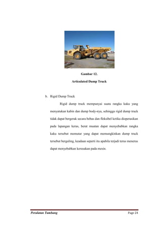 Gambar 12.

                             Articulated Dump Truck



         b. Rigid Dump Truck

                    Rigid dump truck mempunyai suatu rangka kaku yang

            menyatukan kabin dan dump body-nya, sehingga rigid dump truck

            tidak dapat bergerak secara bebas dan fleksibel ketika dioperasikan

            pada lapangan keras, berat muatan dapat menyebabkan rangka

            kaku tersebut memutar yang dapat memungkinkan dump truck

            tersebut berguling, keadaan seperti itu apabila terjadi terus menerus

            dapat menyebabkan kerusakan pada mesin.




Peralatan Tambang                                                        Page 24
 