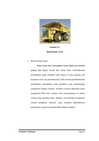 Gambar 13.

                               Rigid Dump Truck



         c. Bottom Dump Truck

                    Bottom dump truck menumpahkan muatan dengan cara membuka

            gerbang pada bagian bawah dari dump body. Pemberhentian

            penumpahan dapat dilakukan oleh degree of gate opening, dan

            kecepatan truck saat pemberhentian. Pada umumnyapemberhentian

            penumpahan ditempatkan pada gundukan yang diperpanjang,

            yangdisebut sebagai windrow. Windrow elevator digunakan untuk

            mengambil HMA dari windrow dan memasukannya ke dalam

            corong tuang pembuat jalan. Windrow elevatortidak mempunyai

            metoda pengaliran material,     yang membuat      diperlukannya

            penempatan yang benar jumlah HMA didalam windrow.




Peralatan Tambang                                                   Page 25
 