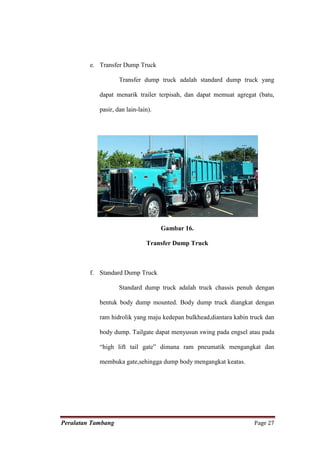 e. Transfer Dump Truck

                    Transfer dump truck adalah standard dump truck yang

            dapat menarik trailer terpisah, dan dapat memuat agregat (batu,

            pasir, dan lain-lain).




                                     Gambar 16.

                               Transfer Dump Truck



         f. Standard Dump Truck

                    Standard dump truck adalah truck chassis penuh dengan

            bentuk body dump mounted. Body dump truck diangkat dengan

            ram hidrolik yang maju kedepan bulkhead,diantara kabin truck dan

            body dump. Tailgate dapat menyusun swing pada engsel atau pada

            “high lift tail gate” dimana ram pneumatik mengangkat dan

            membuka gate,sehingga dump body mengangkat keatas.




Peralatan Tambang                                                   Page 27
 