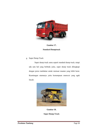 Gambar 17.

                                Standard Dumptruck



         g. Super Dump Truck

                      Super dump truck sama seperti standard dump truck, tetapi

            ada satu hal yang berbeda yaitu, super dump truck dilengkapi

            dengan poros tambahan untuk memuat muatan yang lebih berat.

            Keuntungan utamanya yaitu kemampuan manuver yang agak

            lincah.




                                     Gambar 18.

                                 Super Dump Truck



Peralatan Tambang                                                      Page 28
 