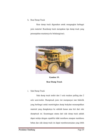 h. Rear Dump Truck

                    Rear dump truck digunakan untuk mengangkut berbagai

            jenis material. Reardump truck merupakan tipe dump truck yang

            penumpahan muatannya ke belakang(rear).




                                   Gambar 19.

                                Rear Dump Truck



         i. Side Dump Truck

                    Side dump truck terdiri dari 3 axle tracktor pulling dan 2

            axle semi-trailer. Dumptruck jenis iini mempunyai ram hidrolik

            yang berfungsi untuk memiringkan dump bodydan menumpahkan

            material yang diangkutnya ke sebelah kanan atau kiri dari side

            dumptruck ini. Keuntungan utama dari side dump truck adalah

            dapat melaju dengan cepatbila tidak membawa ataupun membawa

            beban dan side dump truck ini dapat membawamuatan yang lebih


Peralatan Tambang                                                     Page 29
 