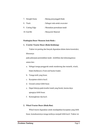 7. Straight frame          : Batang penyanggah blade

      8. Track                   : Sebagai roda untuk excavator

      9. Cutting Edge            : Meratakan permukaan tanah

      10. End Bit                : Menyerok Material



      Pembagian Dozer Menurut Jenis Roda :

      1. Crawler Tractor Dozer (Roda Kelabang)

             Traktor ini penting dan banyak digunakan dalam dunia konstruksi,

         khususnya

         pada pekerjaan pemindahan tanah . kelebihan dan kekurangannya

         antara lain :

         a. Sebagai tenaga penggerak untuk mendorong dan menarik, winch,

             blade (bulldozer), Front end bucket loader.

         b. Tenaga tarik yang besar.

         c. Kecepatan relative kecil.

         d. Ground contact lebih besar.

         e. Dapat bekerja pada kondisi tanah yang buruk, karena daya

             apungnya lebih besar.

         f. Kemungkinan slip kecil.



      2. Wheel Tractor Dozer (Roda Ban)

             Wheel tractor digunakan untuk mendapatkan kecepatan yang lebih

         besar, konsekuensinya tenaga tariknya menjadi lebih kecil. Traktor ini



Peralatan Tambang                                                        Page 3
 