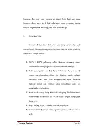 lempung, dan pasir yang mempunyai ukuran butir kecil dan juga

      kapasitasvolume yang kecil dari pada yang biasa digunakan dalam

      material ringan seperti batuarang, batu bara, dan urat kayu



      F.      Spesifikasi Alat



              Dump truck terdiri dari beberapa bagian yang memiliki berbagai

      macam fungsi, dibawah inimerupakan bagian-bagian dari salah satu jenis

      dump truck, sebagai berikut :



           1. ROPS / FOPS pelindung kabin. Struktur dirancang untuk

              membantu melindungi operatordari sinar matahari dan hujan.

           2. Kabin mendapat tekanan dari Heater / Defroster. Tekanan positif

              system penyaluranudara diluar dan didalam, masuk melalui

              penyaring udara agar tidak mencemarilingkungan. Didalam

              defroster dibuat dari ventilasi yang mengalirkan udara ke

              jendeladefogging / deicing.

           3. Kunci service dump body. Kunci mekanik yang disediakan untuk

              memperbaiki didalamatau di sekitar mesin dengan pengangkat

              dump bofy.

           4. Stop / backup ringan. Alat-alat standard yang ringan.

           5. Backup alarm. Berbunyi ketika operator memilih untuk berbalik

              arah.



Peralatan Tambang                                                     Page 31
 
