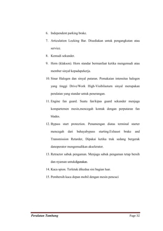 6. Independent parking brake.

         7. Articulation Locking Bar. Disediakan untuk pengangkutan atau

            service.

         8. Kemudi sekunder.

         9. Horn (klakson). Horn standar bermanfaat ketika mengemudi atau

            member sinyal kepadapekerja.

         10. Sinar Halogen dan sinyal putaran. Pemakaian intensitas halogen

            yang tinggi Drive/Work High-Visibilasturn sinyal merupakan

            peralatan yang standar untuk penerangan.

         11. Engine fan guard. Suatu fan/kipas guard sekunder menjaga

            kompartemen mesin,mencegah kontak dengan perputaran fan

            blades.

         12. Bypass start protection. Penamengan diatas terminal starter

            mencegah     dari   bahayabypass     starting.Exhaust   brake   and

            Transmission Retarder, Dipakai ketika truk sedang bergerak

            danoperator mengemudikan akselerator.

         13. Retractor sabuk pengaman. Menjaga sabuk pengaman tetap bersih

            dan nyaman untukdigunakan.

         14. Kaca spion. Terletak dikedua sisi bagian luar.

         15. Pembersih kaca depan mobil dengan mesin pencuci




Peralatan Tambang                                                      Page 32
 