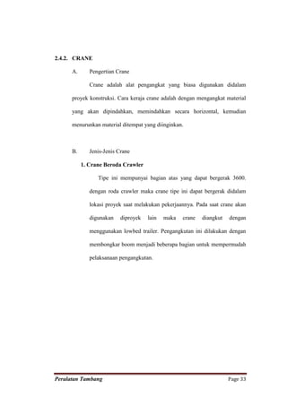 2.4.2. CRANE

      A.      Pengertian Crane

              Crane adalah alat pengangkat yang biasa digunakan didalam

      proyek konstruksi. Cara keraja crane adalah dengan mengangkat material

      yang akan dipindahkan, memindahkan secara horizontal, kemudian

      menurunkan material ditempat yang diinginkan.



      B.      Jenis-Jenis Crane

           1. Crane Beroda Crawler

                 Tipe ini mempunyai bagian atas yang dapat bergerak 3600.

              dengan roda crawler maka crane tipe ini dapat bergerak didalam

              lokasi proyek saat melakukan pekerjaannya. Pada saat crane akan

              digunakan    diproyek   lain   maka   crane   diangkut   dengan

              menggunakan lowbed trailer. Pengangkutan ini dilakukan dengan

              membongkar boom menjadi beberapa bagian untuk mempermudah

              pelaksanaan pengangkutan.




Peralatan Tambang                                                      Page 33
 