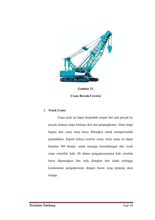 Gambar 21.

                                Crane Beroda Crawler



         2. Truck Crane

                       Crane jenis ini dapat berpindah tempat dari satu proyek ke

            proyek lainnya tanpa bantuan dari alat pengangkutan. Akan tetapi

            bagian dari crane tetap harus dibongkar untuk mempermudah

            perpindahan. Seperti halnya crawler crane, truck crane ini dapat

            berputar 360 derajat. untuk menjaga keseimbangan alat, truck

            crane memiliki kaki. Di dalam pengoperasiannya kaki tersebut

            harus dipasangkan dan roda diangkat dari tanah sehingga

            keselamatan pengoperasian dengan boom yang panjang akan

            terjaga.




Peralatan Tambang                                                        Page 34
 