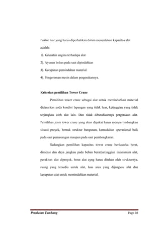 Faktor luar yang harus diperhatikan dalam menentukan kapasitas alat

      adalah:

      1). Kekuatan angina terhadapa alat

      2). Ayunan beban pada saat dipindahkan

      3). Kecepatan pemindahan material

      4). Pengereman mesin dalam pergerakannya.



      Kriterian pemilihan Tower Crane

                Pemilihan tower crane sebagai alat untuk memindahkan material

      didasarkan pada kondisi lapangan yang tidak luas, ketinggian yang tidak

      terjangkau oleh alat lain. Dan tidak dibutuhkannya pergerakan alat.

      Pemilihan jenis tower crane yang akan dipakai harus mempertimbangkan

      situasi proyek, bentuk struktur bangunan, kemudahan operasional baik

      pada saat pemasangan maupun pada saat pembongkaran.

                Sedangkan pemilihan kapasitas tower crane berdasarka berat,

      dimensi dan daya jangkau pada beban berat,ketinggian maksimum alat,

      perakitan alat diproyek, berat alat ayng harus ditahan oleh strukturnya,

      ruang yang tersedia untuk alat, luas area yang dijangkau alat dan

      kecepatan alat untuk memindahkan material.




Peralatan Tambang                                                      Page 38
 