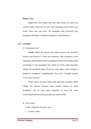 Bagian Crane

             Bagian dari crane adalah mast atau tiang utama, jib counter jib,

      counter weight, trolley dan tie ropes. Mast merupakan tiang vertical yang

      berdiri diatas base atau dasar. Jib merupakan tiang horizontal yang

      panjangnya ditentukan berdasarkan jangkauan yang diinginkan.



2.4.3. LOADER

      A. Pengertian Loader

             Loader adalah alat pemuat hasil galian/ gusuran dari alat berat

      lainnya seperti Buldoser, Grader dan sejenisnya. Pada prinsipnya Loader

      merupakan alat pembantu untuk menngangkut material dari tempat-tempat

      penimbunan ke alat pengangkut lain. Selain itu Loader dapat digunakan

      sebagai alat pembersih lokasi (Cleaning) yang ringan, untuk menggusur

      bongkaran, menggusur tonggaktonggak kayu kecil, menggali pondasi

      basement dan lain-lain.

             Fungsi utama alat berat loader pada pekerjaan konstruksi adalah

      sebagai alat pemuat, terutama untuk memuat material ke dalam

      dumptruck. Alat ini juga sering digunakan di stock pile untuk

      memindahkan material hasil pemecahan dari stone crusher.



      B. Jenis Loader

         Loader terbagi atas dua jenis, yaitu:

         a. Crawler Loader



Peralatan Tambang                                                      Page 39
 