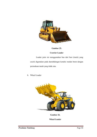 Gambar 25.

                                    Crawler Loader

                    Loader jenis ini menggunakan ban dari besi (track) yang

            cocok digunakan pada daerahdengan kondisi medan berat dengan

            permukaan tanah yang tidak rata.



         b. Wheel Loader




                                    Gambar 26.

                                   Wheel Loader



Peralatan Tambang                                                  Page 40
 