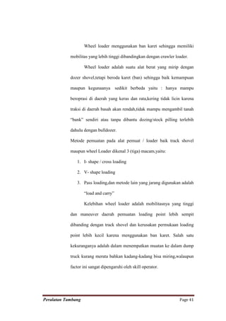 Wheel loader menggunakan ban karet sehingga memiliki

            mobilitas yang lebih tinggi dibandingkan dengan crawler loader.

                    Wheel loader adalah suatu alat berat yang mirip dengan

            dozer shovel,tetapi beroda karet (ban) sehingga baik kemampuan

            maupun kegunaanya          sedikit berbeda yaitu : hanya mampu

            beroprasi di daerah yang keras dan rata,kering tidak licin karena

            traksi di daerah basah akan rendah,tidak mampu mengambil tanah

            “bank” sendiri atau tanpa dibantu dozing/stock pilling terlebih

            dahulu dengan bulldozer.

            Metode pemuatan pada alat pemuat / loader baik track shovel

            maupun wheel Loader dikenal 3 (tiga) macam,yaitu:

               1. I- shape / cross loading

               2. V- shape loading

               3. Pass loading,dan metode lain yang jarang digunakan adalah

                    “load and carry”

                    Kelebihan wheel loader adalah mobilitasnya yang tinggi

            dan maneuver daerah pemuatan loading point lebih sempit

            dibanding dengan track shovel dan kerusakan permukaan loading

            point lebih kecil karena menggunakan ban karet. Salah satu

            kekuranganya adalah dalam menempatkan muatan ke dalam dump

            truck kurang merata bahkan kadang-kadang bisa miring,walaupun

            factor ini sangat dipengaruhi oleh skill operator.




Peralatan Tambang                                                     Page 41
 
