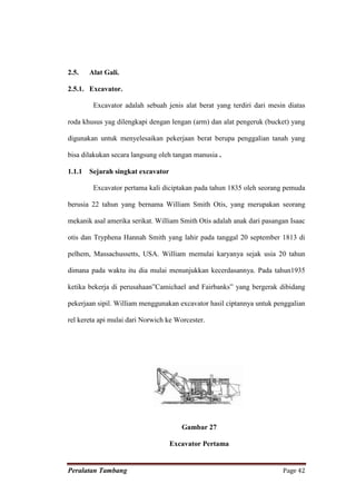 2.5.    Alat Gali.

2.5.1. Excavator.

         Excavator adalah sebuah jenis alat berat yang terdiri dari mesin diatas

roda khusus yag dilengkapi dengan lengan (arm) dan alat pengeruk (bucket) yang

digunakan untuk menyelesaikan pekerjaan berat berupa penggalian tanah yang

bisa dilakukan secara langsung oleh tangan manusia .

1.1.1   Sejarah singkat excavator

         Excavator pertama kali diciptakan pada tahun 1835 oleh seorang pemuda

berusia 22 tahun yang bernama William Smith Otis, yang merupakan seorang

mekanik asal amerika serikat. William Smith Otis adalah anak dari pasangan Isaac

otis dan Tryphena Hannah Smith yang lahir pada tanggal 20 september 1813 di

pelhem, Massachussetts, USA. William memulai karyanya sejak usia 20 tahun

dimana pada waktu itu dia mulai menunjukkan kecerdasannya. Pada tahun1935

ketika bekerja di perusahaan”Camichael and Fairbanks” yang bergerak dibidang

pekerjaan sipil. William menggunakan excavator hasil ciptannya untuk penggalian

rel kereta api mulai dari Norwich ke Worcester.




                                       Gambar 27

                                    Excavator Pertama


Peralatan Tambang                                                       Page 42
 