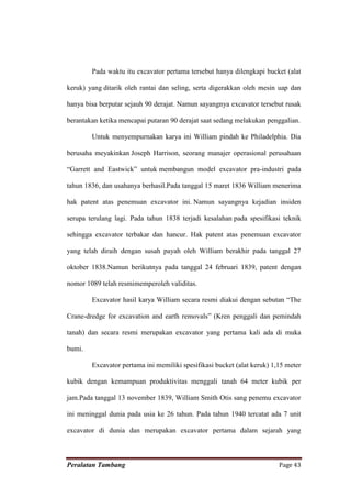 Pada waktu itu excavator pertama tersebut hanya dilengkapi bucket (alat

keruk) yang ditarik oleh rantai dan seling, serta digerakkan oleh mesin uap dan

hanya bisa berputar sejauh 90 derajat. Namun sayangnya excavator tersebut rusak

berantakan ketika mencapai putaran 90 derajat saat sedang melakukan penggalian.

        Untuk menyempurnakan karya ini William pindah ke Philadelphia. Dia

berusaha meyakinkan Joseph Harrison, seorang manajer operasional perusahaan

“Garrett and Eastwick” untuk membangun model excavator pra-industri pada

tahun 1836, dan usahanya berhasil.Pada tanggal 15 maret 1836 William menerima

hak patent atas penemuan excavator ini. Namun sayangnya kejadian insiden

serupa terulang lagi. Pada tahun 1838 terjadi kesalahan pada spesifikasi teknik

sehingga excavator terbakar dan hancur. Hak patent atas penemuan excavator

yang telah diraih dengan susah payah oleh William berakhir pada tanggal 27

oktober 1838.Namun berikutnya pada tanggal 24 februari 1839, patent dengan

nomor 1089 telah resmimemperoleh validitas.

        Excavator hasil karya William secara resmi diakui dengan sebutan “The

Crane-dredge for excavation and earth removals” (Kren penggali dan pemindah

tanah) dan secara resmi merupakan excavator yang pertama kali ada di muka

bumi.

        Excavator pertama ini memiliki spesifikasi bucket (alat keruk) 1,15 meter

kubik dengan kemampuan produktivitas menggali tanah 64 meter kubik per

jam.Pada tanggal 13 november 1839, William Smith Otis sang penemu excavator

ini meninggal dunia pada usia ke 26 tahun. Pada tahun 1940 tercatat ada 7 unit

excavator di dunia dan merupakan excavator pertama dalam sejarah yang



Peralatan Tambang                                                        Page 43
 