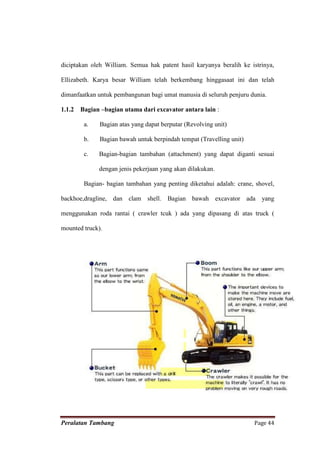 diciptakan oleh William. Semua hak patent hasil karyanya beralih ke istrinya,

Ellizabeth. Karya besar William telah berkembang hinggasaat ini dan telah

dimanfaatkan untuk pembangunan bagi umat manusia di seluruh penjuru dunia.

1.1.2   Bagian –bagian utama dari excavator antara lain :

         a.   Bagian atas yang dapat berputar (Revolving unit)

         b.   Bagian bawah untuk berpindah tempat (Travelling unit)

         c.   Bagian-bagian tambahan (attachment) yang dapat diganti sesuai

              dengan jenis pekerjaan yang akan dilakukan.

         Bagian- bagian tambahan yang penting diketahui adalah: crane, shovel,

backhoe,dragline, dan clam shell. Bagian bawah excavator ada yang

menggunakan roda rantai ( crawler tcuk ) ada yang dipasang di atas truck (

mounted truck).




Peralatan Tambang                                                     Page 44
 