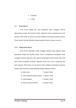    Clamchel

                          Loader



1.2     Front Shovel

         Front shovel adalah alat yang digunakan untuk menggali material

dipermukaan tempat alat tersebut berada. Kapasitas bucket tergantung dari jenis

material. Oleh sebab itu ada factor koreksi didalam menentukan kapasitas bucket.

Factor koreksi tersebut dikalikan dengan kapasitas bucket (heaped capacity).



1.2.1   Fungsi front shovel

         Front shovel digunakan untuk menggali material yang letaknya diatas

permukaan tempat alat tersebut berada. Alat ini mempunyai kemampuan untuk

menggali material yang keras. Jika material yang digali bersifat lunak maka front

shovel akan mengalami kesulitan. Kapasitas bucket front shovel tergantung dari

jenis material. Oleh karena itu ada factor koreksi didalam menentukan kapasitas

bucket. (factor koreksi tersebut dikalikan dengan kapasitas bucket).

          a).waktu muat                      : 7 sampai 9 detik

          b). waktu berputar dengan muatan : 4 sampai 6 detik

          c). waktu bongkar                  : 2 sampai 4 detik

          d). Waktu berputar kembali         : 4 sampai 5 detik




Peralatan Tambang                                                         Page 49
 