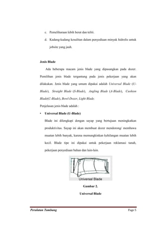 c. Pemeliharaan lebih berat dan teliti.

          d. Kadang-kadang kesulitan dalam penyediaan minyak hidrolis untuk

             jobsite yang jauh.



      Jenis Blade

          Ada beberapa macam jenis blade yang dipasangkan pada dozer.

      Pemilihan jenis blade tergantung pada jenis pekerjaan yang akan

      dilakukan. Jenis blade yang umum dipakai adalah Universal Blade (U-

      Blade), Straight Blade (S-Blade), Angling Blade (A-Blade), Cushion

      Blade(C-Blade), Bowl-Dozer, Light Blade.

      Penjelasan jenis blade adalah :

      •   Universal Blade (U-Blade)

          Blade ini dilengkapi dengan sayap yang bertujuan meningkatkan

          produktivitas. Sayap ini akan membuat dozer mendorong/ membawa

          muatan lebih banyak, karena memungkinkan kehilangan muatan lebih

          kecil. Blade tipe ini dipakai untuk pekerjaan reklamasi tanah,

          pekerjaan penyediaan bahan dan lain-lain.




                                          Gambar 2.

                                        Universal Blade




Peralatan Tambang                                                    Page 5
 