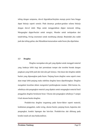 tebing dengan sempurna, shovel digerakkan/berjalan menuju posisi baru hingga

dapat bekerja seperti semula. Pada dasarnya gerakan-gerakan selama bekerja

dengan shovel ialah: Maju untuk menggerakkan dipper menusuk tebing,

Mengangkat dipper/bucket untuk mengisi, Mundur untuk melepaskan dari

tanah/tebing, Swing (memutar) untuk membuang (dump), Berpindah jika sudah

jauh dan tebing galian, dan Menaikkan/menurunkan sudut boom jika diperlukan.




1.3    Dragline

               Dragline merupakan alat gali yang dipakai untuk menggali material

yang letaknya lebih tingi dari permukaan tempat alat tersebut berada dengan

jangkuan yang lebih jauh dari alat-alat gali lainnya. Alat dasar dari dragline adalah

bucket yang dipasangkan pada boom. Panjang boom dragline sama seperti crane

akan tetapi lebih panjang maka stabilitas dragline harus diperhitungkan. Dragline

mengalami kesulitan dalam mengontrol pembongkaran muatan. Oleh karena itu,

sebaiknya alat pengangkut material yang dipakai untuk mengangkut material hasil

penggalian dragline berukuran besar. Ukuran alat pengangkut sebaiknya 5 sampai

6 kali ukuran bucket dragline.

         Produktivitas dragline tergantung pada factor-faktor seperti material,

kedalaman penggalain, sudut swing, ukuran bucket, panjang boom, kapasitas alat

pengangkut, kondisi lapangan dan lain-lain. Produktivitas alat dihitung pada

kondisi tanah asli atau bankcondition.



Peralatan Tambang                                                            Page 55
 