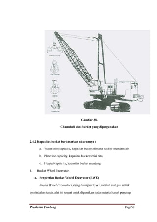 Gambar 38.

                         Chamshell dan Bucket yang dipergunakan



2.4.2 Kapasitas bucket berdasarkan ukurannya :

        a. Water level capacity, kapasitas bucket dimana bucket terendam air

        b. Plate line capacity, kapasitas bucket terisi rata

        c. Heaped capatcity, kapasitas bucket munjung

1.    Bucket Wheel Excavator

     a. Pengertian Bucket Wheel Excavator (BWE)

        Bucket Wheel Excavator (sering disingkat BWE) adalah alat gali untuk

pemindahan tanah, alat ini sesuai untuk digunakan pada material tanah penutup,



Peralatan Tambang                                                        Page 59
 