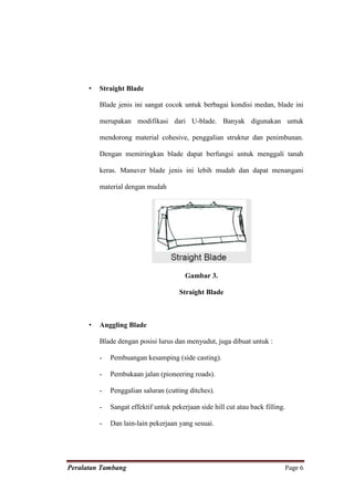 •   Straight Blade

          Blade jenis ini sangat cocok untuk berbagai kondisi medan, blade ini

          merupakan modifikasi dari U-blade. Banyak digunakan untuk

          mendorong material cohesive, penggalian struktur dan penimbunan.

          Dengan memiringkan blade dapat berfungsi untuk menggali tanah

          keras. Manuver blade jenis ini lebih mudah dan dapat menangani

          material dengan mudah




                                         Gambar 3.

                                       Straight Blade



      •   Anggling Blade

          Blade dengan posisi lurus dan menyudut, juga dibuat untuk :

          -   Pembuangan kesamping (side casting).

          -   Pembukaan jalan (pioneering roads).

          -   Penggalian saluran (cutting ditches).

          -   Sangat effektif untuk pekerjaan side hill cut atau back filling.

          -   Dan lain-lain pekerjaan yang sesuai.




Peralatan Tambang                                                                Page 6
 
