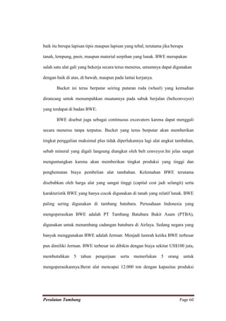 baik itu berupa lapisan tipis maupun lapisan yang tebal, terutama jika berupa

tanah, lempung, pasir, maupun material serpihan yang lunak. BWE merupakan

salah satu alat gali yang bekerja secara terus menerus, umumnya dapat digunakan

dengan baik di atas, di bawah, maupun pada lantai kerjanya.

       Bucket ini terus berputar seiring putaran roda (wheel) yang kemudian

dirancang untuk menumpahkan muatannya pada sabuk berjalan (beltconveyor)

yang terdapat di badan BWE.

       BWE disebut juga sebagai continuous excavators karena dapat menggali

secara menerus tanpa terputus. Bucket yang terus berputar akan memberikan

tingkat penggalian maksimal plus tidak diperlukannya lagi alat angkut tambahan,

sebab mineral yang digali langsung diangkut oleh belt conveyor.Ini jelas sangat

menguntungkan karena akan memberikan tingkat produksi yang tinggi dan

penghematan biaya pembelian alat tambahan. Kelemahan BWE terutama

disebabkan oleh harga alat yang sangat tinggi (capital cost jadi selangit) serta

karakteristik BWE yang hanya cocok digunakan di tanah yang relatif lunak. BWE

paling sering digunakan di tambang batubara. Perusahaan Indonesia yang

mengoperasikan BWE adalah PT Tambang Batubara Bukit Asam (PTBA),

digunakan untuk menambang cadangan batubara di Airlaya. Sedang negara yang

banyak menggunakan BWE adalah Jerman. Menjadi lumrah ketika BWE terbesar

pun dimiliki Jerman. BWE terbesar ini dibikin dengan biaya sekitar US$100 juta,

membutuhkan     5   tahun   pengerjaan    serta   memerlukan     5   orang      untuk

mengoperasikannya.Berat alat mencapai 12.000 ton dengan kapasitas produksi




Peralatan Tambang                                                            Page 60
 