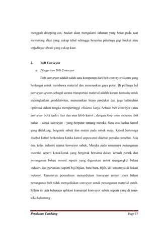 menggali dropping cut, bucket akan mengalami tahanan yang besar pada saat

memotong slice yang cukup tebal sehingga beresiko patahnya gigi bucket atau

terjadinya vibrasi yang cukup kuat.



2.      Belt Conveyor

     a. Pengertian Belt Conveyor

        Belt conveyor adalah salah satu komponen dari belt conveyor sistem yang

berfungsi untuk membawa material dan meneruskan gaya putar. Di pilihnya bel

conveyor system sebagai sarana transportasi material adalah karena tuntutan untuk

meningkatkan produktivitas, menurunkan biaya produksi dan juga kebutuhan

optimasi dalam rangka mempertinggi efisiensi kerja. Sebuah belt conveyor (atau

conveyor belt) terdiri dari dua atau lebih katrol , dengan loop terus menerus dari

bahan - sabuk konveyor - yang berputar tentang mereka. Satu atau kedua katrol

yang didukung, bergerak sabuk dan materi pada sabuk maju. Katrol bertenaga

disebut katrol berkendara ketika katrol unpowered disebut pemalas tersebut. Ada

dua kelas industri utama konveyor sabuk, Mereka pada umumnya penanganan

material seperti kotak-kotak yang bergerak bersama dalam sebuah pabrik dan

penanganan bahan massal seperti yang digunakan untuk mengangkut bahan

industri dan pertanian, seperti biji-bijian, batu bara, bijih, dll umumnya di lokasi

outdoor. Umumnya perusahaan menyediakan konveyor umum jenis bahan

penanganan belt tidak menyediakan conveyor untuk penanganan material curah.

Selain itu ada beberapa aplikasi komersial konveyor sabuk seperti yang di toko-

toko kelontong .



Peralatan Tambang                                                           Page 67
 