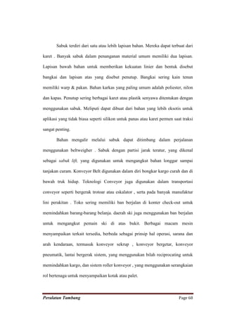 Sabuk terdiri dari satu atau lebih lapisan bahan. Mereka dapat terbuat dari

karet . Banyak sabuk dalam penanganan material umum memiliki dua lapisan.

Lapisan bawah bahan untuk memberikan kekuatan linier dan bentuk disebut

bangkai dan lapisan atas yang disebut penutup. Bangkai sering kain tenun

memiliki warp & pakan. Bahan karkas yang paling umum adalah poliester, nilon

dan kapas. Penutup sering berbagai karet atau plastik senyawa ditentukan dengan

menggunakan sabuk. Meliputi dapat dibuat dari bahan yang lebih eksotis untuk

aplikasi yang tidak biasa seperti silikon untuk panas atau karet permen saat traksi

sangat penting.

       Bahan mengalir melalui sabuk dapat ditimbang dalam perjalanan

menggunakan beltweigher . Sabuk dengan partisi jarak teratur, yang dikenal

sebagai sabuk lift, yang digunakan untuk mengangkut bahan longgar sampai

tanjakan curam. Konveyor Belt digunakan dalam diri bongkar kargo curah dan di

bawah truk hidup. Teknologi Conveyor juga digunakan dalam transportasi

conveyor seperti bergerak trotoar atau eskalator , serta pada banyak manufaktur

lini perakitan . Toko sering memiliki ban berjalan di konter check-out untuk

memindahkan barang-barang belanja. daerah ski juga menggunakan ban berjalan

untuk mengangkut pemain ski di atas bukit. Berbagai macam mesin

menyampaikan terkait tersedia, berbeda sebagai prinsip hal operasi, sarana dan

arah kendaraan, termasuk konveyor sekrup , konveyor bergetar, konveyor

pneumatik, lantai bergerak sistem, yang menggunakan bilah reciprocating untuk

memindahkan kargo, dan sistem roller konveyor , yang menggunakan serangkaian

rol bertenaga untuk menyampaikan kotak atau palet.



Peralatan Tambang                                                          Page 68
 