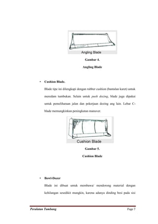 Gambar 4.

                                       Angling Blade



      •   Cushion Blade.

          Blade tipe ini dilengkapi dengan rubber cushion (bantalan karet) untuk

          meredam tumbukan. Selain untuk push dozing, blade juga dipakai

          untuk pemeliharaan jalan dan pekerjaan dozing ang lain. Lebar C-

          blade memungkinkan peningkatan manuver.




                                         Gambar 5.

                                       Cushion Blade




      •   Bowl-Dozer

          Blade ini dibuat untuk membawa/ mendorong material dengan

          kehilangan sesedikit mungkin, karena adanya dinding besi pada sisi




Peralatan Tambang                                                        Page 7
 