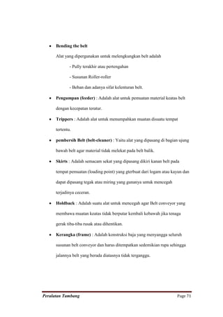 Bending the belt

      Alat yang dipergunakan untuk melengkungkan belt adalah

              - Pully terakhir atau pertengahan

              - Susunan Roller-roller

              - Beban dan adanya sifat kelenturan belt.

      Pengumpan (feeder) : Adalah alat untuk pemuatan material keatas belt

      dengan kecepatan teratur.

      Trippers : Adalah alat untuk menumpahkan muatan disuatu tempat

      tertentu.

      pembersih Belt (belt-cleaner) : Yaitu alat yang dipasang di bagian ujung

      bawah belt agar material tidak melekat pada belt balik.

      Skirts : Adalah semacam sekat yang dipasang dikiri kanan belt pada

      tempat pemuatan (loading point) yang gterbuat dari logam atau kayun dan

      dapat dipasang tegak atau miring yang gunanya untuk mencegah

      terjadinya ceceran.

      Holdback : Adalah suatu alat untuk mencegah agar Belt conveyor yang

      membawa muatan keatas tidak berputar kembali kebawah jika tenaga

      gerak tiba-tiba rusak atau dihentikan.

      Kerangka (frame) : Adalah konstruksi baja yang menyangga seluruh

      susunan belt conveyor dan harus ditempatkan sedemikian rupa sehingga

      jalannya belt yang berada diatasnya tidak terganggu.




Peralatan Tambang                                                      Page 71
 