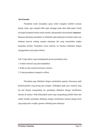 Alat Pemadat

       Pemadatan tanah merupakan upaya untuk mengatur kembali susunan

butiran tanah, agar menjadi lebih rapat sehingga tanah akan lebih padat. Untuk

mencapai kerapatan butiran tanah tersebut, dipergunakan alat pemadat compactor.

Biasanya pekerjaan pemadatan ini dilakukan pada pekerjaan konstruksi jalan raya

landasan pesawat terbang maupun pekerjaan lain yang memerlukan tingkat

kepadatan tertentu. Pemadatan secara mekanis ini biasanya dilakukan dengan

menggunakan mesin gilas (rollers).



Ada 3 (tiga) faktor yang mempengaruhi proses pemadatan yaitu :

1. Gradasi material yang akan dipadatkan.

2. Kadar air dari material (moisture content).

3. Usaha pemadatan (compactive effort).



       Pemadatan juga dilakukan dengan memberikan getaran, khususnya pada

partikel-partikel yang kering dan seragam. Sedangkan pada jenis material yang

liat dan banyak mengandung air, pemadatan dilakukan dengan memberikan

tekanan di atasnya. Pada kebanyakan tanah yang mengandung partikel halus dan

sedikit lembab, pemadatan dilakukan dengan memberikan tekanan dengan berat

yang tetap (static weight), getaran (vibrating) atau keduanya.




Peralatan Tambang                                                      Page 73
 